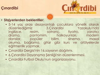 Çınardibi
▪ Stajyerlerden beklentiler:
▪ 5-14 yaĢ arası dezavantajlı çocuklara yönelik olarak
düzenlediğimiz 3.Çınardibi Yazokulu'nda
ingilizce, resim, satranç, tiyatro, yaratıcı
drama, pantomim, halkoyunları, modern
danslar, popüler bilim, sinema, masal
okuma, bağlama, gitar gibi kurs ve atölyelerde
eğitmenlik yapmak.
▪ Çınardibi Dergisi'nin 16.sayısının dağıtımı.
▪ 6.Çınardibi DayanıĢma ġenliği'nin düzenlenmesi.
▪ Çınardibi Futbol Okulu'nun organizasyonu.
 