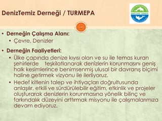DenizTemiz Derneği / TURMEPA
▪ Derneğin Çalışma Alanı:
▪ Çevre, Denizler
▪ Derneğin Faaliyetleri:
▪ Ülke çapında denize kıyısı olan ve su ile temas kuran
Ģehirlerde teĢkilatlanarak denizlerin korunmasını geniĢ
halk kesimlerince benimsenmiĢ ulusal bir davranıĢ biçimi
haline getirmek vizyonu ile ilerliyoruz.
▪ Hedef kitlenin talep ve ihtiyaçları doğrultusunda
anlaĢılır, etkili ve sürdürülebilir eğitim, etkinlik ve projeler
oluĢturarak denizlerin korunmasına yönelik bilinç ve
farkındalık düzeyini arttırmak misyonu ile çalıĢmalarımıza
devam ediyoruz.
 