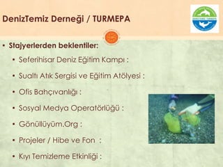 DenizTemiz Derneği / TURMEPA
▪ Stajyerlerden beklentiler:
▪ Seferihisar Deniz Eğitim Kampı :
▪ Sualtı Atık Sergisi ve Eğitim Atölyesi :
▪ Ofis Bahçıvanlığı :
▪ Sosyal Medya Operatörlüğü :
▪ Gönüllüyüm.Org :
▪ Projeler / Hibe ve Fon :
▪ Kıyı Temizleme Etkinliği :
 