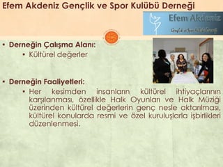 Efem Akdeniz Gençlik ve Spor Kulübü Derneği
▪ Derneğin Çalışma Alanı:
▪ Kültürel değerler
▪ Derneğin Faaliyetleri:
▪ Her kesimden insanların kültürel ihtiyaçlarının
karĢılanması, özellikle Halk Oyunları ve Halk Müziği
üzerinden kültürel değerlerin genç nesle aktarılması,
kültürel konularda resmi ve özel kuruluĢlarla iĢbirlikleri
düzenlenmesi.
 