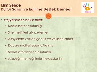 Elim Sende
Kültür Sanat ve Eğitime Destek Derneği
▪ Stajyerlerden beklentiler:
▪ Koordinatör asistanlıği
▪ Site metinleri güncelleme
▪ Atöylelere katılan çocuk ve velilerle irtibat
▪ Duyuru mailleri yazma/iletme
▪ Sanat atölyelerine asistanlık
▪ Aile/eğitmen eğitimlerine asistanlık
 