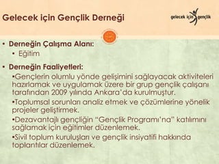 Gelecek için Gençlik Derneği
▪ Derneğin Çalışma Alanı:
▪ Eğitim
▪ Derneğin Faaliyetleri:
▪Gençlerin olumlu yönde geliĢimini sağlayacak aktiviteleri
hazırlamak ve uygulamak üzere bir grup gençlik çalıĢanı
tarafından 2009 yılında Ankara’da kurulmuĢtur.
▪Toplumsal sorunları analiz etmek ve çözümlerine yönelik
projeler geliĢtirmek.
▪Dezavantajlı gençliğin “Gençlik Programı’na” katılımını
sağlamak için eğitimler düzenlemek.
▪Sivil toplum kuruluĢları ve gençlik insiyatifi hakkında
toplantılar düzenlemek.
 