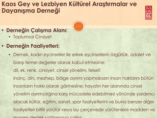 Kaos Gey ve Lezbiyen Kültürel Araştırmalar ve
Dayanışma Derneği
▪ Derneğin Çalışma Alanı:
▪ Toplumsal Cinsiyet
▪ Derneğin Faaliyetleri:
▪ Dernek, kadın eĢcinseller ile erkek eĢcinsellerin özgürlük, adalet ve
barıĢı temel değerler olarak kabul etmesine;
dil, ırk, renk, cinsiyet, cinsel yönelim, felsefi
inanç, din, mezhep, bölge ayrımı yapmaksızın insan haklarını bütün
insanların hakkı olarak görmesine; hayatın her alanında cinsel
yönelim ayrımcılığına karĢı mücadele edebilmesi yönünde yardımcı
olacak kültür, eğitim, sanat, spor faaliyetlerini ve buna benzer diğer
faaliyetleri bilfiil yürütür veya bu çerçevede yürütenlere madden ve
 