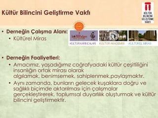 Kültür Bilincini Geliştirme Vakfı
▪ Derneğin Çalışma Alanı:
▪ Kültürel Miras
▪ Derneğin Faaliyetleri:
▪ Amacımız, yaĢadığımız coğrafyadaki kültür çeĢitliliğini
insanlığın ortak mirası olarak
algılamak, benimsemek, sahiplenmek,paylaĢmaktır.
▪ Aynı zamanda, bunların gelecek kuĢaklara doğru ve
sağlıklı biçimde aktarılması için çalıĢmalar
gerçekleĢtirerek, toplumsal duyarlılık oluĢturmak ve kültür
bilincini geliĢtirmektir.
 
