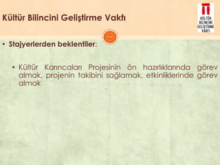 Kültür Bilincini Geliştirme Vakfı
▪ Stajyerlerden beklentiler:
▪ Kültür Karıncaları Projesinin ön hazırlıklarında görev
almak, projenin takibini sağlamak, etkinliklerinde görev
almak
 
