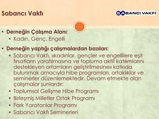 Sabancı Vakfı
▪ Derneğin Çalışma Alanı:
▪ Kadın, Genç, Engelli
▪ Derneğin yaptığı çalışmalardan bazıları:
▪ Sabancı Vakfı, «kadınlar, gençler ve engellilere eĢit
fırsatların yaratılmasına ve topluma aktif katılımlarını
destekleyen ortamların geliĢtirilmesine» katkıda
bulunmak amacıyla hibe programları, ortaklıklar ve
seminerler düzenlemektedir. Devam etmekte olan
çalıĢmalar Ģunlardır:
▪ Toplumsal GeliĢme Hibe Programı
▪ BirleĢmiĢ Milletler Ortak Programı
▪ Fark Yaratanlar Programı
▪ Sabancı Vakfı Seminerleri
 