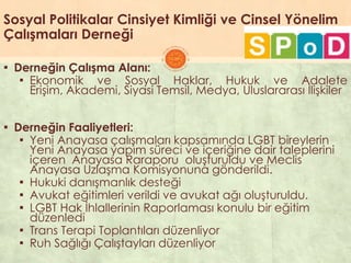 Sosyal Politikalar Cinsiyet Kimliği ve Cinsel Yönelim
Çalışmaları Derneği
▪ Derneğin Çalışma Alanı:
▪ Ekonomik ve Sosyal Haklar, Hukuk ve Adalete
EriĢim, Akademi, Siyasi Temsil, Medya, Uluslararası ĠliĢkiler
▪ Derneğin Faaliyetleri:
▪ Yeni Anayasa çalıĢmaları kapsamında LGBT bireylerin
Yeni Anayasa yapım süreci ve içeriğine dair taleplerini
içeren Anayasa Raraporu oluĢturuldu ve Meclis
Anayasa UzlaĢma Komisyonuna gönderildi.
▪ Hukuki danıĢmanlık desteği
▪ Avukat eğitimleri verildi ve avukat ağı oluĢturuldu.
▪ LGBT Hak Ġhlallerinin Raporlaması konulu bir eğitim
düzenledi
▪ Trans Terapi Toplantıları düzenliyor
▪ Ruh Sağlığı ÇalıĢtayları düzenliyor
 