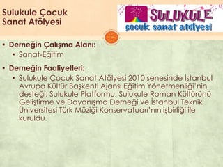 Sulukule Çocuk
Sanat Atölyesi
▪ Derneğin Çalışma Alanı:
▪ Sanat-Eğitim
▪ Derneğin Faaliyetleri:
▪ Sulukule Çocuk Sanat Atölyesi 2010 senesinde Ġstanbul
Avrupa Kültür BaĢkenti Ajansı Eğitim Yönetmenliği’nin
desteği; Sulukule Platformu, Sulukule Roman Kültürünü
GeliĢtirme ve DayanıĢma Derneği ve Ġstanbul Teknik
Üniversitesi Türk Müziği Konservatuarı’nın iĢbirliği ile
kuruldu.
 
