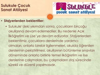 Sulukule Çocuk
Sanat Atölyesi
▪ Stajyerlerden beklentiler:
▪ Sulukule’deki yıkımdan sonra, çocukların birçoğu
okullarına devam edemediler. Bu nedenle Açık
Ġlköğretim ve Lise’ye devam ediyorlar. Stajyerlerden
beklentimiz, çocuklara derslerinde yardımcı
olmaları, onlarla birebir ilgilenmeleri, okulda öğrenilen
derslerinin pekiĢtirilmesi, okullarının bütünleme sınavları
döneminde onlarla birlikte temel ilköğretim ve lise
derslerine çalıĢmaları, bu çalıĢmaların staj sürecinde
sürekli ve düzenli yapılmasıdır.
 