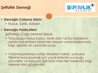 Şeffaflık Derneği
▪ Derneğin Çalışma Alanı:
▪ Hukuk, EĢitlik, Adalet
▪ Derneğin Faaliyetleri:
ġeffaflığa Çağrı Merkezi ĠĢleyiĢi
▪ Yolsuzluğa maruz kalan, tanık olan ve bu iddialarını
yetkili makamlara bildirmek isteyen vatandaĢlarımıza
bilgi, destek ve uzmanlık sunar.
▪ VatandaĢlarımıza sahip oldukları haklar, yolsuzluk
fiillerine karĢı koymak için yasal sistemin sunduğu
olanaklar ve konuyla ilgili idari merciler hakkında bilgi
vererek elini güçlendirir.
 