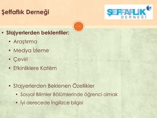 Şeffaflık Derneği
▪ Stajyerlerden beklentiler:
▪ AraĢtırma
▪ Medya Ġzleme
▪ Çeviri
▪ Etkinliklere Katılım
▪ Stajyerlerden Beklenen Özellikler
▪ Sosyal Bilimler Bölümlerinde öğrenci olmak
▪ Ġyi derecede Ġngilizce bilgisi
 