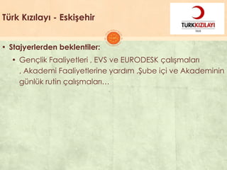 Türk Kızılayı - Eskişehir
▪ Stajyerlerden beklentiler:
▪ Gençlik Faaliyetleri , EVS ve EURODESK çalıĢmaları
, Akademi Faaliyetlerine yardım ,ġube içi ve Akademinin
günlük rutin çalıĢmaları…
 