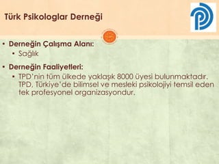 Türk Psikologlar Derneği
▪ Derneğin Çalışma Alanı:
▪ Sağlık
▪ Derneğin Faaliyetleri:
▪ TPD’nin tüm ülkede yaklaĢık 8000 üyesi bulunmaktadır.
TPD, Türkiye’de bilimsel ve mesleki psikolojiyi temsil eden
tek profesyonel organizasyondur.
 