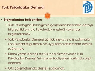 Türk Psikologlar Derneği
▪ Stajyerlerden beklentiler:
▪ Türk Psikologlar Derneği’nin çalıĢmaları hakkında detaylı
bilgi sahibi olmak. Psikologluk mesleği hakkında
bilgilendirilmek.
▪ Türk Psikologlar Derneği günlük iĢleyiĢ ve ofis çalıĢmaları
konusunda bilgi almak ve uygulama anlamında destek
sağlamak.
▪ Kamu yararı dernek statüsünde hizmet veren Türk
Psikologlar Derneği’nin genel faaliyetleri hakkında bilgi
edinmek.
▪ Ofis çalıĢmalarında destek sağlamak.
 