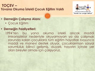 TOÇEV –
Tüvana Okuma İstekli Çocuk Eğitim Vakfı
▪ Derneğin Çalışma Alanı:
▪ Çocuk Eğitim
▪ Derneğin Faaliyetleri:
1994’ten bu yana okuma istekli ancak maddi
imkansızlıklar nedeniyle okuyamayan ya da çalıĢmak
zorunda kalan çocuklara tüm eğitim hayatları boyunca
maddi ve manevi destek oluyor, çocuklarımızın sosyal
sorumluluk bilinci geliĢmiĢ, duyarlı, hayatın içinde yer
alan bireyler olması için çalıĢıyoruz.
 