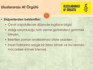 Uluslararası Af Örgütü
▪ Stajyerlerden beklentiler:
▪ Çeviri yapabilecek düzeyde Ingilizce bilgisi
▪ Aldığı sorumluluğu tam yerine getirebilen/ getirmek
isteyen,
▪ Belirtilen zaman araliklarinda ofiste olabilen
▪ Ġnsan haklarına saygılı bir birey olmak ve bu alanda
mücadele etmek istemek
 