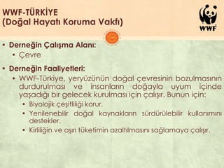 WWF-TÜRKİYE
(Doğal Hayatı Koruma Vakfı)
▪ Derneğin Çalışma Alanı:
▪ Çevre
▪ Derneğin Faaliyetleri:
▪ WWF-Türkiye, yeryüzünün doğal çevresinin bozulmasının
durdurulması ve insanların doğayla uyum içinde
yaĢadığı bir gelecek kurulması için çalıĢır. Bunun için:
▪ Biyolojik çeĢitliliği korur.
▪ Yenilenebilir doğal kaynakların sürdürülebilir kullanımını
destekler.
▪ Kirliliğin ve aĢırı tüketimin azaltılmasını sağlamaya çalıĢır.
 
