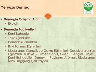 Yeryüzü Derneği
▪ Derneğin Çalışma Alanı:
▪ Ekoloji
▪ Derneğin Faaliyetleri:
▪ Kent Bahçeleri
▪ Takas ġenlikleri
▪ Permakülür Kursları
▪ Bitki Tanıma Eğitimleri
▪ Uluslararası Gençlik ve Çevre Eğitimleri, Çocuklarala Yaz
Eğitimleri, Türkiye – Ermenistan Çevreci Gençler Projesi,
Kent Bahçecileri Deneyim PaylaĢım Atölyesi, Uluslararası
Ġklim DeğiĢikliği ÇalıĢtayları
 