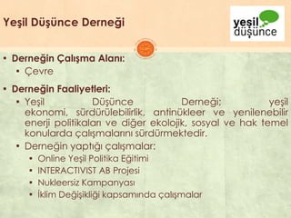 Yeşil Düşünce Derneği
▪ Derneğin Çalışma Alanı:
▪ Çevre
▪ Derneğin Faaliyetleri:
▪ YeĢil DüĢünce Derneği; yeĢil
ekonomi, sürdürülebilirlik, antinükleer ve yenilenebilir
enerji politikaları ve diğer ekolojik, sosyal ve hak temel
konularda çalıĢmalarını sürdürmektedir.
▪ Derneğin yaptığı çalıĢmalar:
▪ Online YeĢil Politika Eğitimi
▪ INTERACTIVIST AB Projesi
▪ Nukleersiz Kampanyası
▪ Ġklim DeğiĢikliği kapsamında çalıĢmalar
 