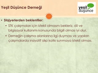Yeşil Düşünce Derneği
▪ Stajyerlerden beklentiler:
▪ STK çalıĢmaları için istekli olmasını bekleriz, dil ve
bilgisayar kullanımı konusunda bilgili olması iyi olur.
▪ Derneğin çalıĢma alanlarına ilgi duyması ve yapılan
çalıĢmalarda insiyatif alıp katkı sunmaya istekli olması.
 