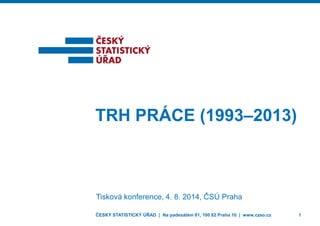 ČESKÝ STATISTICKÝ ÚŘAD | Na padesátém 81, 100 82 Praha 10 | www.czso.cz 1 
TRH PRÁCE (1993–2013) 
Tisková konference, 4. 8. 2014, ČSÚ Praha 
 