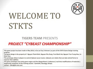 WELCOME TO
STKTS
TIGERS TEAM PRESENTS
PROJECT “CYBEAST CHAMPIONSHIP“
This game project has been made in May 2014, in Da Lat City ( Vietnam ) as part of the STKTS Game Design training
program.
The game design is the property of : Nguyen Thanh Binh, Nguyen Phu Dung, Tran Manh Hai, Nguyen Tran Trung Hieu, Le
Nhan Hoa.
This prototype allows 2 players to control Cybeast soccer teams. Cybeasts are robots that can take animal forms to
improve their abilities.
The game prototype uses Unity game engine and the Allegorithmic’s Subtances ( real time modifications of materials ).
Supporting companies of this training session : Gameloft, GlassEgg, Gloops.
contact : stkts@ph-enix.com
 