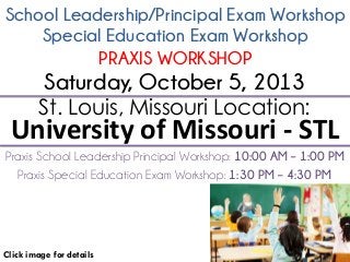 School Leadership/Principal Exam Workshop
Click image for details
St. Louis, Missouri Location:
University of Missouri - STL
Praxis School Leadership Principal Workshop: 10:00 AM – 1:00 PM
Saturday, October 5, 2013
Special Education Exam Workshop
PRAXIS WORKSHOP
Praxis Special Education Exam Workshop: 1:30 PM – 4:30 PM
 