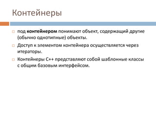 Контейнеры






под контейнером понимают объект, содержащий другие
(обычно однотипные) объекты.
Доступ к элементом контейнера осуществляется через
итераторы.
Контейнеры С++ представляют собой шаблонные классы
с общим базовым интерфейсом.

 