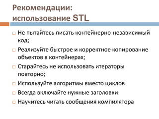Рекомендации:
использование STL










Не пытайтесь писать контейнерно-независимый
код;
Реализуйте быстрое и корректное копирование
объектов в контейнерах;
Старайтесь не использовать итераторы
повторно;
Используйте алгоритмы вместо циклов
Всегда включайте нужные заголовки
Научитесь читать сообщения компилятора

 