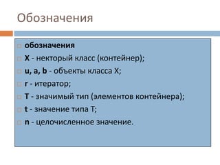 Обозначения









обозначения
Х - некторый класс (контейнер);
u, a, b - объекты класса X;
r - итератор;
T - значимый тип (элементов контейнера);
t - значение типа T;
n - целочисленное значение.

 