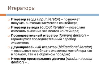 Итераторы










Итератор ввода (input iterator) – позволяет
получать значения элементов контейнера;
Итератор вывода (output iterator) – позволяет
изменять значения элементов контейнера;
Последовательный итератор (forward iterator) –
гарантируют последовательный перебор
элементов;
Двунаправленный итератор (bidirectional iterator)
– позволяют перебирать элементы контейнера как
в прямом, так и в обратном порядке;
Итератор произвольного доступа (random access
iterator) – ;

 