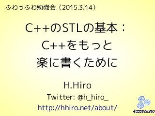 ふわっふわ勉強会（2015.3.14）
C++のSTLの基本：
C++をもっと
楽に書くために
H.Hiro
Twitter: @h_hiro_
http://hhiro.net/about/
 