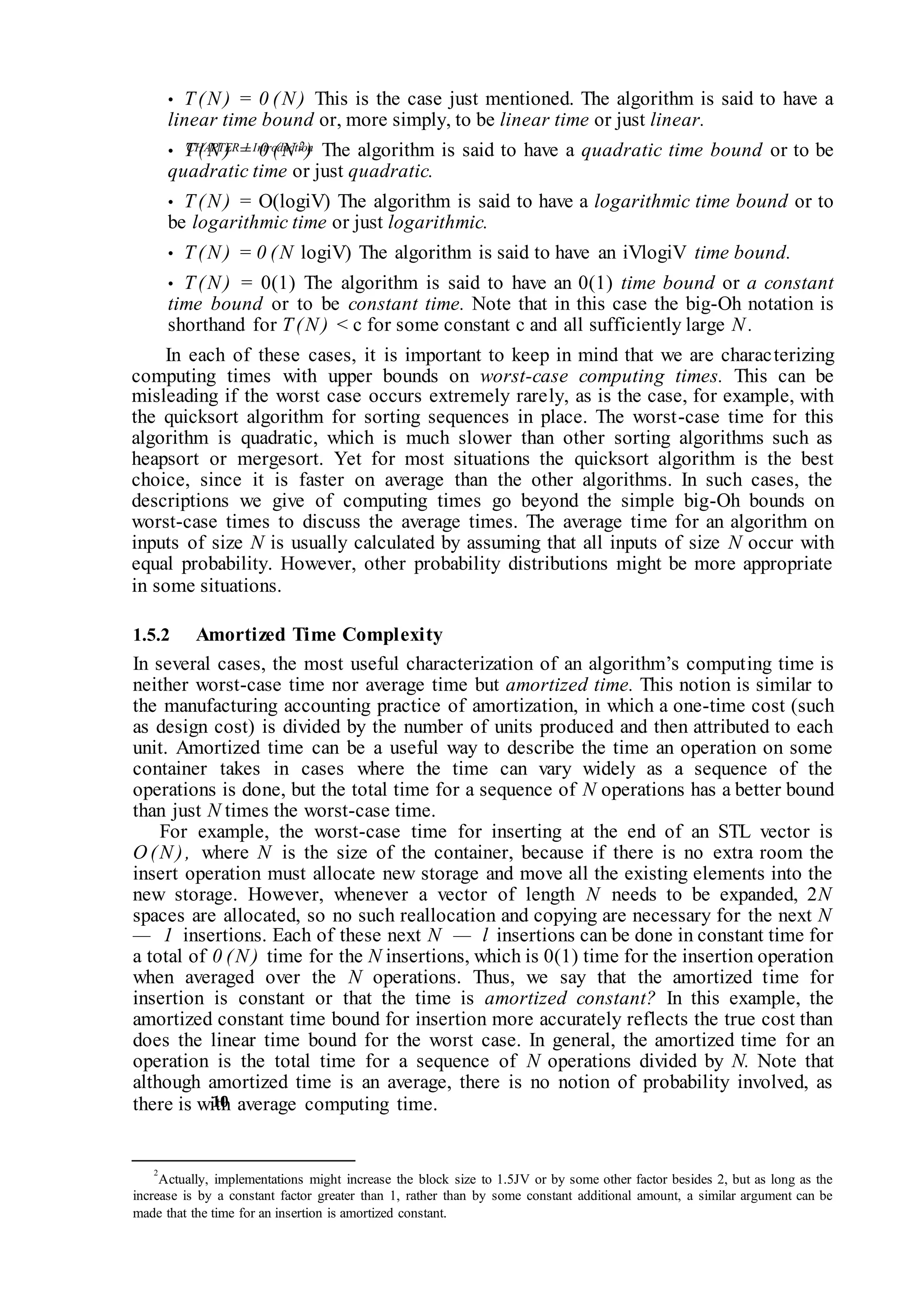 CHAPTER 1 Introduction
10
• T(N ) = 0 (N ) This is the case just mentioned. The algorithm is said to have a
linear time bound or, more simply, to be linear time or just linear.
• T(N ) = 0 (N 2) The algorithm is said to have a quadratic time bound or to be
quadratic time or just quadratic.
• T(N ) = O(logiV) The algorithm is said to have a logarithmic time bound or to
be logarithmic time or just logarithmic.
• T(N ) = 0 (N logiV) The algorithm is said to have an iVlogiV time bound.
• T(N ) = 0(1) The algorithm is said to have an 0(1) time bound or a constant
time bound or to be constant time. Note that in this case the big-Oh notation is
shorthand for T(N ) < c for some constant c and all sufficiently large N .
In each of these cases, it is important to keep in mind that we are characterizing
computing times with upper bounds on worst-case computing times. This can be
misleading if the worst case occurs extremely rarely, as is the case, for example, with
the quicksort algorithm for sorting sequences in place. The worst-case time for this
algorithm is quadratic, which is much slower than other sorting algorithms such as
heapsort or mergesort. Yet for most situations the quicksort algorithm is the best
choice, since it is faster on average than the other algorithms. In such cases, the
descriptions we give of computing times go beyond the simple big-Oh bounds on
worst-case times to discuss the average times. The average time for an algorithm on
inputs of size N is usually calculated by assuming that all inputs of size N occur with
equal probability. However, other probability distributions might be more appropriate
in some situations.
1.5.2 Amortized Time Complexity
In several cases, the most useful characterization of an algorithm’s computing time is
neither worst-case time nor average time but amortized time. This notion is similar to
the manufacturing accounting practice of amortization, in which a one-time cost (such
as design cost) is divided by the number of units produced and then attributed to each
unit. Amortized time can be a useful way to describe the time an operation on some
container takes in cases where the time can vary widely as a sequence of the
operations is done, but the total time for a sequence of N operations has a better bound
than just N times the worst-case time.
For example, the worst-case time for inserting at the end of an STL vector is
O (N ), where N is the size of the container, because if there is no extra room the
insert operation must allocate new storage and move all the existing elements into the
new storage. However, whenever a vector of length N needs to be expanded, 2N
spaces are allocated, so no such reallocation and copying are necessary for the next N
— 1 insertions. Each of these next N — l insertions can be done in constant time for
a total of 0 (N ) time for the N insertions, which is 0(1) time for the insertion operation
when averaged over the N operations. Thus, we say that the amortized time for
insertion is constant or that the time is amortized constant? In this example, the
amortized constant time bound for insertion more accurately reflects the true cost than
does the linear time bound for the worst case. In general, the amortized time for an
operation is the total time for a sequence of N operations divided by N. Note that
although amortized time is an average, there is no notion of probability involved, as
there is with average computing time.
2
Actually, implementations might increase the block size to 1.5JV or by some other factor besides 2, but as long as the
increase is by a constant factor greater than 1, rather than by some constant additional amount, a similar argument can be
made that the time for an insertion is amortized constant.
 