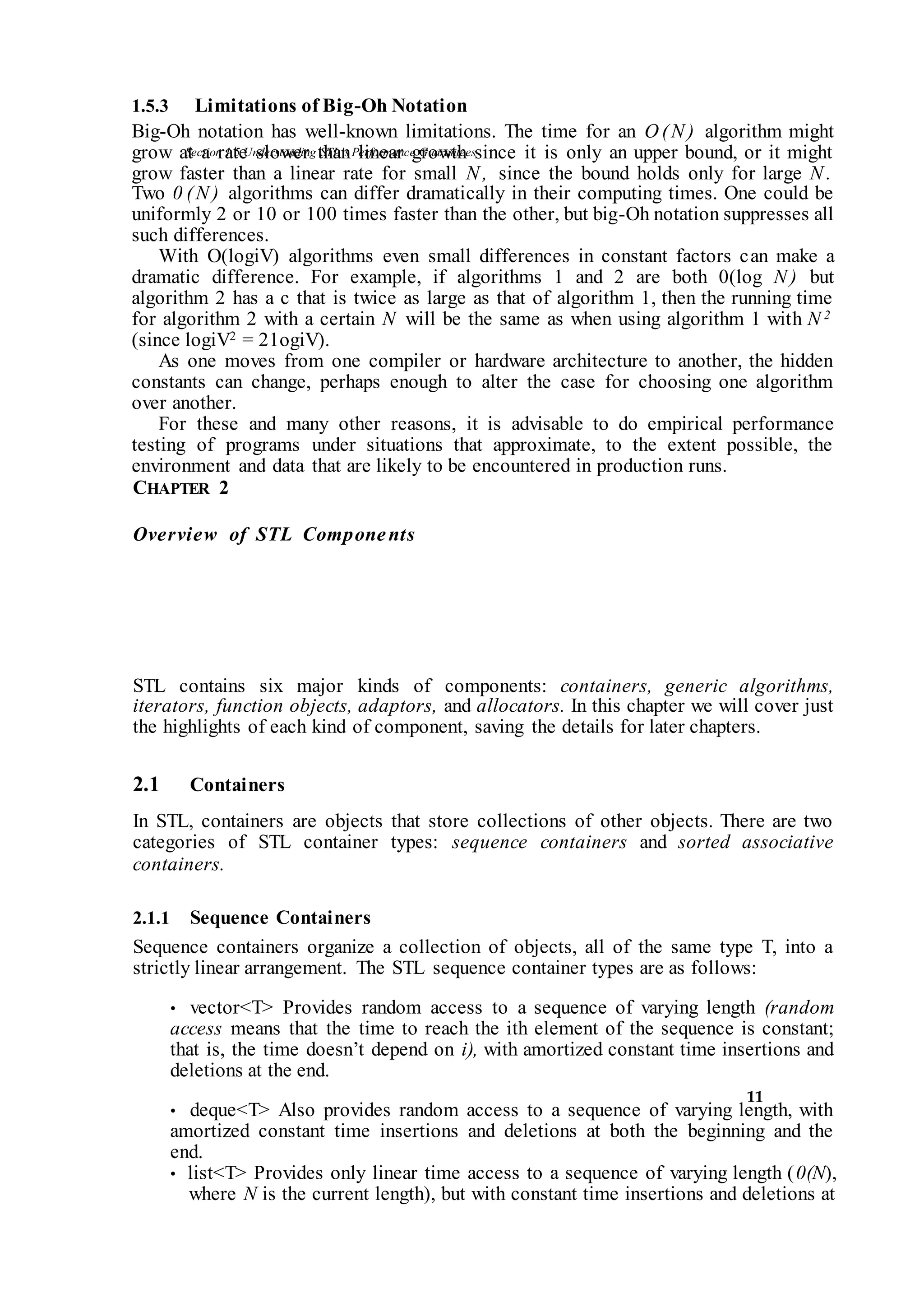 Section 1.5 Understanding STL’sPerformance Guarantees
11
1.5.3 Limitations of Big-Oh Notation
Big-Oh notation has well-known limitations. The time for an O (N ) algorithm might
grow at a rate slower than linear growth since it is only an upper bound, or it might
grow faster than a linear rate for small N , since the bound holds only for large N .
Two 0 (N ) algorithms can differ dramatically in their computing times. One could be
uniformly 2 or 10 or 100 times faster than the other, but big-Oh notation suppresses all
such differences.
With O(logiV) algorithms even small differences in constant factors can make a
dramatic difference. For example, if algorithms 1 and 2 are both 0(log N ) but
algorithm 2 has a c that is twice as large as that of algorithm 1, then the running time
for algorithm 2 with a certain N will be the same as when using algorithm 1 with N 2
(since logiV2 = 21ogiV).
As one moves from one compiler or hardware architecture to another, the hidden
constants can change, perhaps enough to alter the case for choosing one algorithm
over another.
For these and many other reasons, it is advisable to do empirical performance
testing of programs under situations that approximate, to the extent possible, the
environment and data that are likely to be encountered in production runs.
CHAPTER 2
Overview of STL Components
STL contains six major kinds of components: containers, generic algorithms,
iterators, function objects, adaptors, and allocators. In this chapter we will cover just
the highlights of each kind of component, saving the details for later chapters.
2.1 Containers
In STL, containers are objects that store collections of other objects. There are two
categories of STL container types: sequence containers and sorted associative
containers.
2.1.1 Sequence Containers
Sequence containers organize a collection of objects, all of the same type T, into a
strictly linear arrangement. The STL sequence container types are as follows:
• vector<T> Provides random access to a sequence of varying length (random
access means that the time to reach the ith element of the sequence is constant;
that is, the time doesn’t depend on i), with amortized constant time insertions and
deletions at the end.
• deque<T> Also provides random access to a sequence of varying length, with
amortized constant time insertions and deletions at both the beginning and the
end.
• list<T> Provides only linear time access to a sequence of varying length (0(N),
where N is the current length), but with constant time insertions and deletions at
 