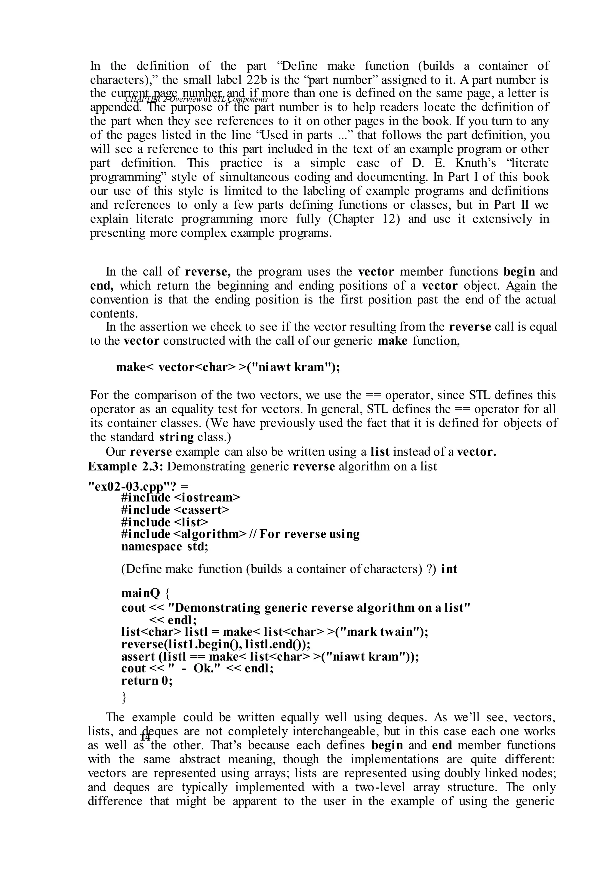 CHAPTER 2 Overviewof STLComponents
14
In the definition of the part “Define make function (builds a container of
characters),” the small label 22b is the “part number” assigned to it. A part number is
the current page number and if more than one is defined on the same page, a letter is
appended. The purpose of the part number is to help readers locate the definition of
the part when they see references to it on other pages in the book. If you turn to any
of the pages listed in the line “Used in parts ...” that follows the part definition, you
will see a reference to this part included in the text of an example program or other
part definition. This practice is a simple case of D. E. Knuth’s “literate
programming” style of simultaneous coding and documenting. In Part I of this book
our use of this style is limited to the labeling of example programs and definitions
and references to only a few parts defining functions or classes, but in Part II we
explain literate programming more fully (Chapter 12) and use it extensively in
presenting more complex example programs.
In the call of reverse, the program uses the vector member functions begin and
end, which return the beginning and ending positions of a vector object. Again the
convention is that the ending position is the first position past the end of the actual
contents.
In the assertion we check to see if the vector resulting from the reverse call is equal
to the vector constructed with the call of our generic make function,
make< vector<char> >("niawt kram");
For the comparison of the two vectors, we use the == operator, since STL defines this
operator as an equality test for vectors. In general, STL defines the == operator for all
its container classes. (We have previously used the fact that it is defined for objects of
the standard string class.)
Our reverse example can also be written using a list instead of a vector.
Example 2.3: Demonstrating generic reverse algorithm on a list
"ex02-03.cpp"? =
#include <iostream>
#include <cassert>
#include <list>
#include <algorithm> // For reverse using
namespace std;
(Define make function (builds a container of characters) ?) int
mainQ {
cout << "Demonstrating generic reverse algorithm on a list"
<< endl;
list<char> listl = make< list<char> >("mark twain");
reverse(list1.begin(), listl.end());
assert (listl == make< list<char> >("niawt kram"));
cout << " - Ok." << endl;
return 0;
}
The example could be written equally well using deques. As we’ll see, vectors,
lists, and deques are not completely interchangeable, but in this case each one works
as well as the other. That’s because each defines begin and end member functions
with the same abstract meaning, though the implementations are quite different:
vectors are represented using arrays; lists are represented using doubly linked nodes;
and deques are typically implemented with a two-level array structure. The only
difference that might be apparent to the user in the example of using the generic
 