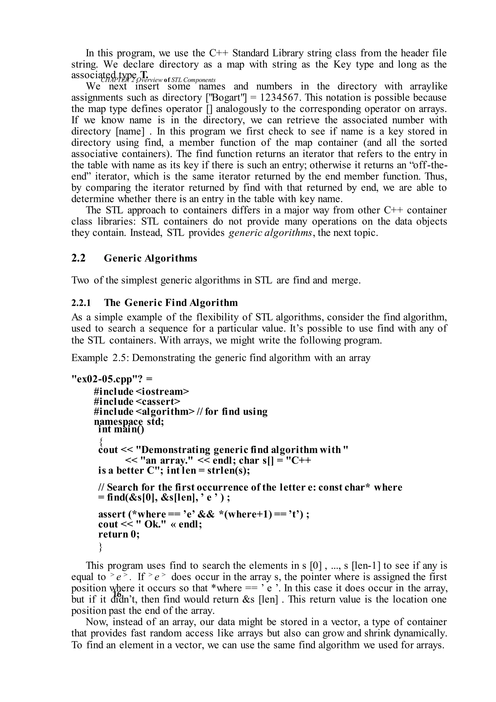 CHAPTER 2 Overviewof STLComponents
16
In this program, we use the C++ Standard Library string class from the header file
string. We declare directory as a map with string as the Key type and long as the
associated type T.
We next insert some names and numbers in the directory with arraylike
assignments such as directory ["Bogart"] = 1234567. This notation is possible because
the map type defines operator [] analogously to the corresponding operator on arrays.
If we know name is in the directory, we can retrieve the associated number with
directory [name] . In this program we first check to see if name is a key stored in
directory using find, a member function of the map container (and all the sorted
associative containers). The find function returns an iterator that refers to the entry in
the table with name as its key if there is such an entry; otherwise it returns an “off-the-
end” iterator, which is the same iterator returned by the end member function. Thus,
by comparing the iterator returned by find with that returned by end, we are able to
determine whether there is an entry in the table with key name.
The STL approach to containers differs in a major way from other C++ container
class libraries: STL containers do not provide many operations on the data objects
they contain. Instead, STL provides generic algorithms, the next topic.
2.2 Generic Algorithms
Two of the simplest generic algorithms in STL are find and merge.
2.2.1 The Generic Find Algorithm
As a simple example of the flexibility of STL algorithms, consider the find algorithm,
used to search a sequence for a particular value. It’s possible to use find with any of
the STL containers. With arrays, we might write the following program.
Example 2.5: Demonstrating the generic find algorithm with an array
"ex02-05.cpp"? =
#include <iostream>
#include <cassert>
#include <algorithm> // for find using
namespace std;
int main()
{
cout << "Demonstrating generic find algorithm with"
<< "an array." << endl; char s[] = "C++
is a better C"; int len = strlen(s);
// Search for the first occurrence of the letter e: const char* where
= find(&s[0], &s[len], ’ e ’ ) ;
assert (*where == ’e’ && *(where+1) == ’t’) ;
cout << " Ok." « endl;
return 0;
}
This program uses find to search the elements in s [0] , ..., s [len-1] to see if any is
equal to > e > . If > e > does occur in the array s, the pointer where is assigned the first
position where it occurs so that *where == ’ e ’. In this case it does occur in the array,
but if it didn’t, then find would return &s [len] . This return value is the location one
position past the end of the array.
Now, instead of an array, our data might be stored in a vector, a type of container
that provides fast random access like arrays but also can grow and shrink dynamically.
To find an element in a vector, we can use the same find algorithm we used for arrays.
 