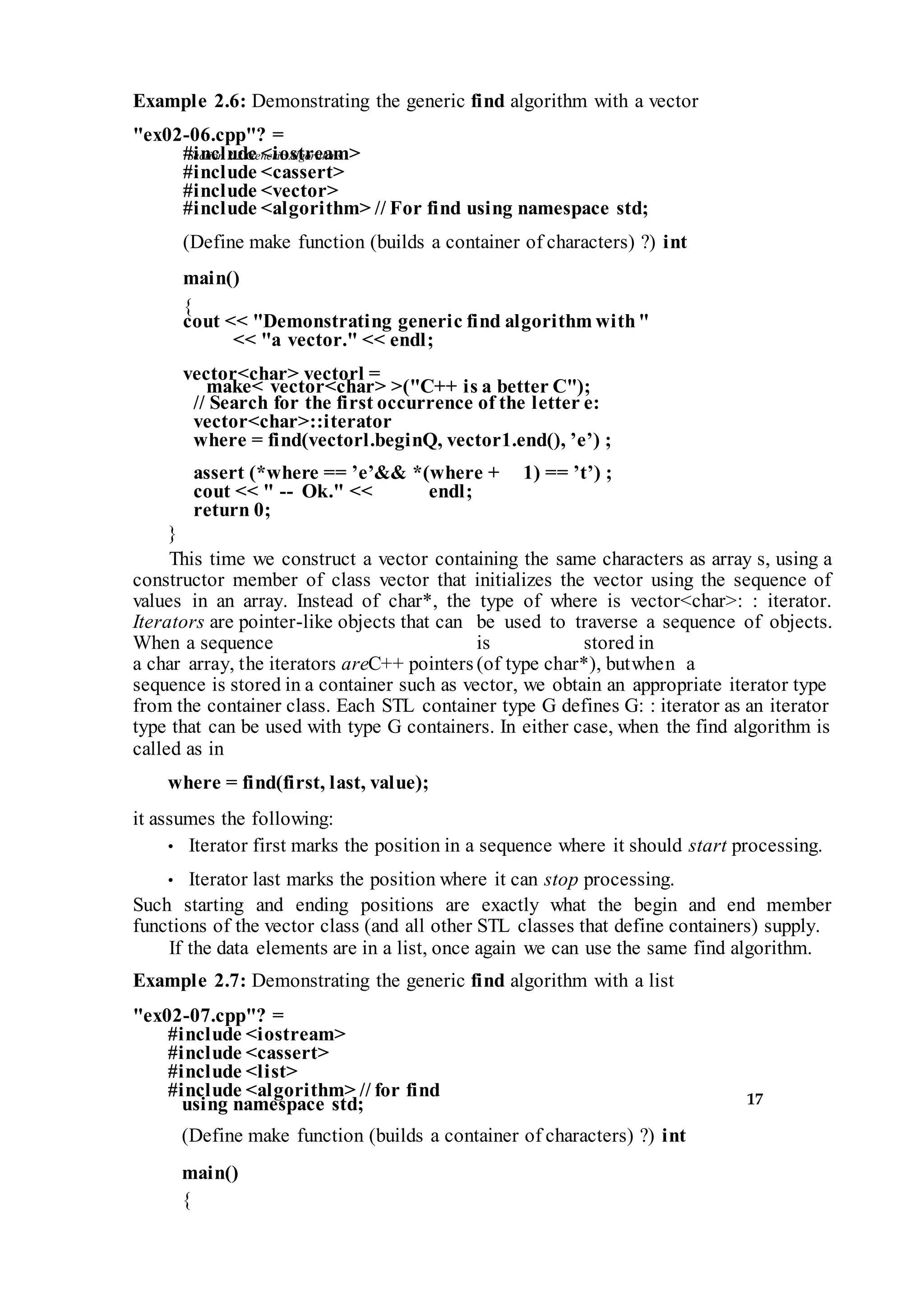 Section 2.2 GenericAlgorithms
17
Example 2.6: Demonstrating the generic find algorithm with a vector
"ex02-06.cpp"? =
#include <iostream>
#include <cassert>
#include <vector>
#include <algorithm> // For find using namespace std;
(Define make function (builds a container of characters) ?) int
main()
{
cout << "Demonstrating generic find algorithm with"
<< "a vector." << endl;
vector<char> vectorl =
make< vector<char> >("C++ is a better C");
// Search for the first occurrence of the letter e:
vector<char>::iterator
where = find(vectorl.beginQ, vector1.end(), ’e’) ;
assert (*where == ’e’&& *(where + 1) == ’t’) ;
cout << " -- Ok." << endl;
return 0;
}
This time we construct a vector containing the same characters as array s, using a
constructor member of class vector that initializes the vector using the sequence of
values in an array. Instead of char*, the type of where is vector<char>: : iterator.
Iterators are pointer-like objects that can be used to traverse a sequence of objects.
When a sequence is stored in
a char array, the iterators areC++ pointers (of type char*), butwhen a
sequence is stored in a container such as vector, we obtain an appropriate iterator type
from the container class. Each STL container type G defines G: : iterator as an iterator
type that can be used with type G containers. In either case, when the find algorithm is
called as in
where = find(first, last, value);
it assumes the following:
• Iterator first marks the position in a sequence where it should start processing.
• Iterator last marks the position where it can stop processing.
Such starting and ending positions are exactly what the begin and end member
functions of the vector class (and all other STL classes that define containers) supply.
If the data elements are in a list, once again we can use the same find algorithm.
Example 2.7: Demonstrating the generic find algorithm with a list
"ex02-07.cpp"? =
#include <iostream>
#include <cassert>
#include <list>
#include <algorithm> // for find
using namespace std;
(Define make function (builds a container of characters) ?) int
main()
{
 
