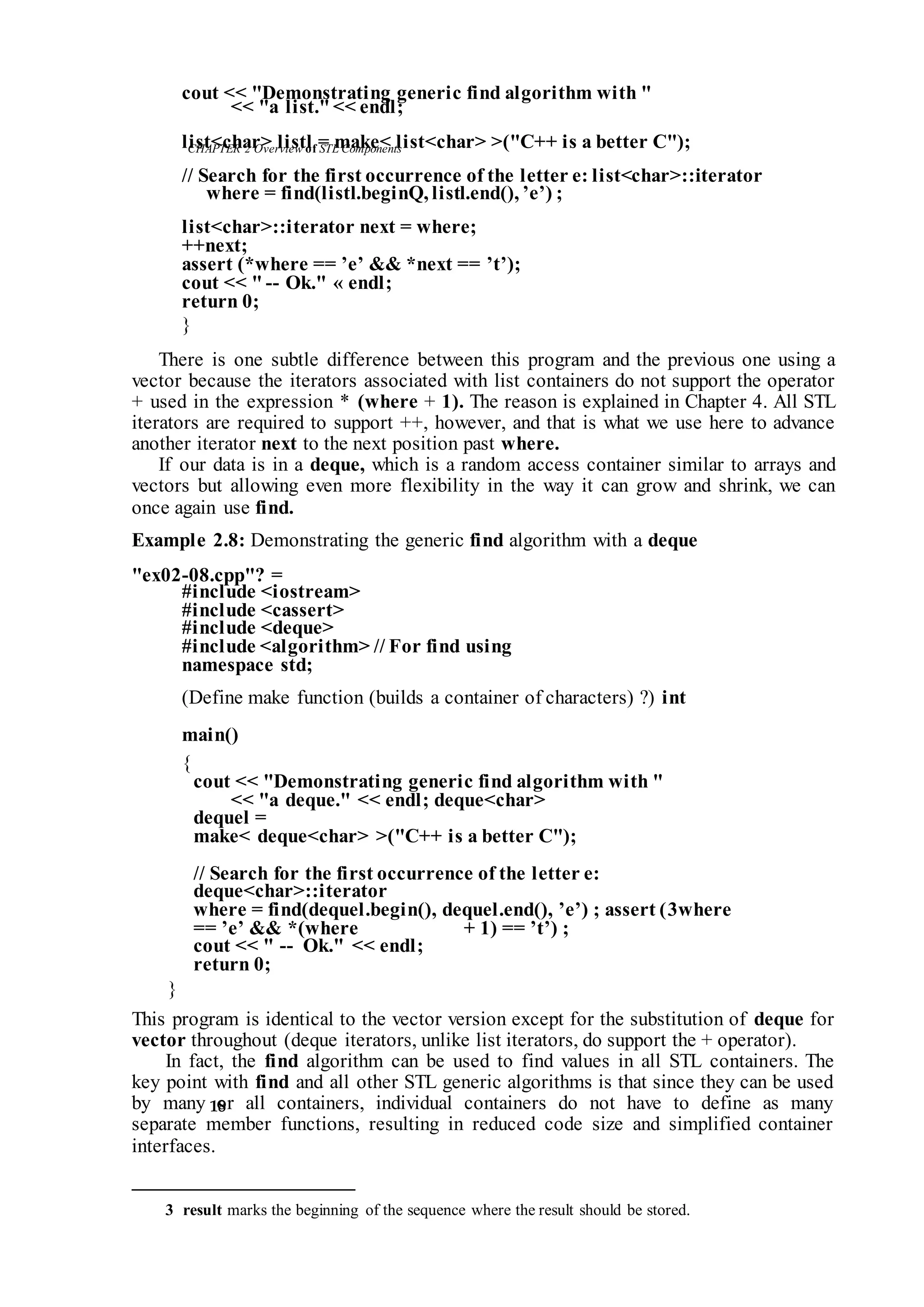 CHAPTER 2 Overviewof STLComponents
18
cout << "Demonstrating generic find algorithm with "
<< "a list."<< endl;
list<char> listl = make< list<char> >("C++ is a better C");
// Search for the first occurrence of the letter e: list<char>::iterator
where = find(listl.beginQ, listl.end(), ’e’) ;
list<char>::iterator next = where;
++next;
assert (*where == ’e’ && *next == ’t’);
cout << " -- Ok." « endl;
return 0;
}
There is one subtle difference between this program and the previous one using a
vector because the iterators associated with list containers do not support the operator
+ used in the expression * (where + 1). The reason is explained in Chapter 4. All STL
iterators are required to support ++, however, and that is what we use here to advance
another iterator next to the next position past where.
If our data is in a deque, which is a random access container similar to arrays and
vectors but allowing even more flexibility in the way it can grow and shrink, we can
once again use find.
Example 2.8: Demonstrating the generic find algorithm with a deque
"ex02-08.cpp"? =
#include <iostream>
#include <cassert>
#include <deque>
#include <algorithm> // For find using
namespace std;
(Define make function (builds a container of characters) ?) int
main()
{
cout << "Demonstrating generic find algorithm with "
<< "a deque." << endl; deque<char>
dequel =
make< deque<char> >("C++ is a better C");
// Search for the first occurrence of the letter e:
deque<char>::iterator
where = find(dequel.begin(), dequel.end(), ’e’) ; assert (3where
== ’e’ && *(where + 1) == ’t’) ;
cout << " -- Ok." << endl;
return 0;
}
This program is identical to the vector version except for the substitution of deque for
vector throughout (deque iterators, unlike list iterators, do support the + operator).
In fact, the find algorithm can be used to find values in all STL containers. The
key point with find and all other STL generic algorithms is that since they can be used
by many or all containers, individual containers do not have to define as many
separate member functions, resulting in reduced code size and simplified container
interfaces.
3 result marks the beginning of the sequence where theresult should be stored.
 