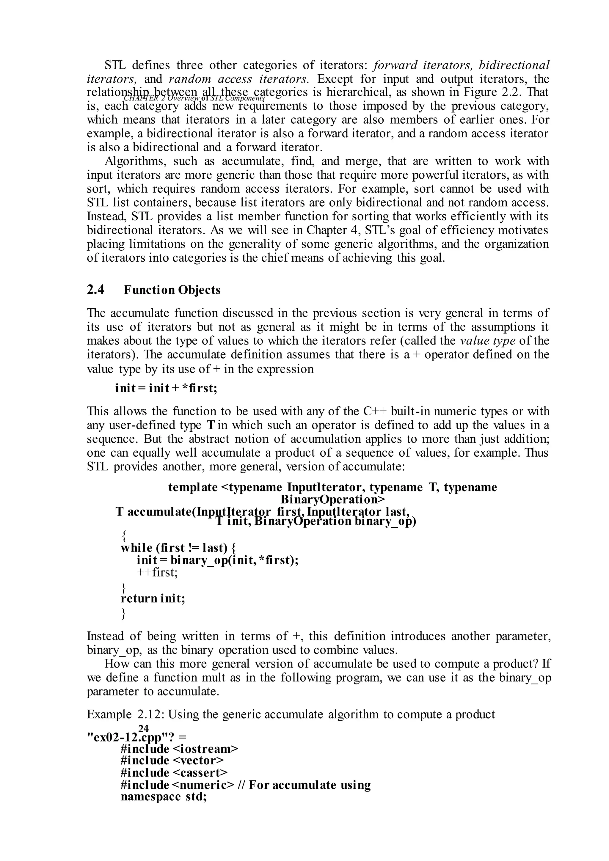 CHAPTER 2 Overviewof STLComponents
24
STL defines three other categories of iterators: forward iterators, bidirectional
iterators, and random access iterators. Except for input and output iterators, the
relationship between all these categories is hierarchical, as shown in Figure 2.2. That
is, each category adds new requirements to those imposed by the previous category,
which means that iterators in a later category are also members of earlier ones. For
example, a bidirectional iterator is also a forward iterator, and a random access iterator
is also a bidirectional and a forward iterator.
Algorithms, such as accumulate, find, and merge, that are written to work with
input iterators are more generic than those that require more powerful iterators, as with
sort, which requires random access iterators. For example, sort cannot be used with
STL list containers, because list iterators are only bidirectional and not random access.
Instead, STL provides a list member function for sorting that works efficiently with its
bidirectional iterators. As we will see in Chapter 4, STL’s goal of efficiency motivates
placing limitations on the generality of some generic algorithms, and the organization
of iterators into categories is the chief means of achieving this goal.
2.4 Function Objects
The accumulate function discussed in the previous section is very general in terms of
its use of iterators but not as general as it might be in terms of the assumptions it
makes about the type of values to which the iterators refer (called the value type of the
iterators). The accumulate definition assumes that there is a + operator defined on the
value type by its use of + in the expression
init = init + *first;
This allows the function to be used with any of the C++ built-in numeric types or with
any user-defined type T in which such an operator is defined to add up the values in a
sequence. But the abstract notion of accumulation applies to more than just addition;
one can equally well accumulate a product of a sequence of values, for example. Thus
STL provides another, more general, version of accumulate:
template <typename Inputlterator, typename T, typename
BinaryOperation>
T accumulate(InputIterator first, Inputlterator last,
T init, BinaryOperation binary_op)
{
while (first != last) {
init = binary_op(init, *first);
++first;
}
return init;
}
Instead of being written in terms of +, this definition introduces another parameter,
binary_op, as the binary operation used to combine values.
How can this more general version of accumulate be used to compute a product? If
we define a function mult as in the following program, we can use it as the binary_op
parameter to accumulate.
Example 2.12: Using the generic accumulate algorithm to compute a product
"ex02-12.cpp"? =
#include <iostream>
#include <vector>
#include <cassert>
#include <numeric> // For accumulate using
namespace std;
 