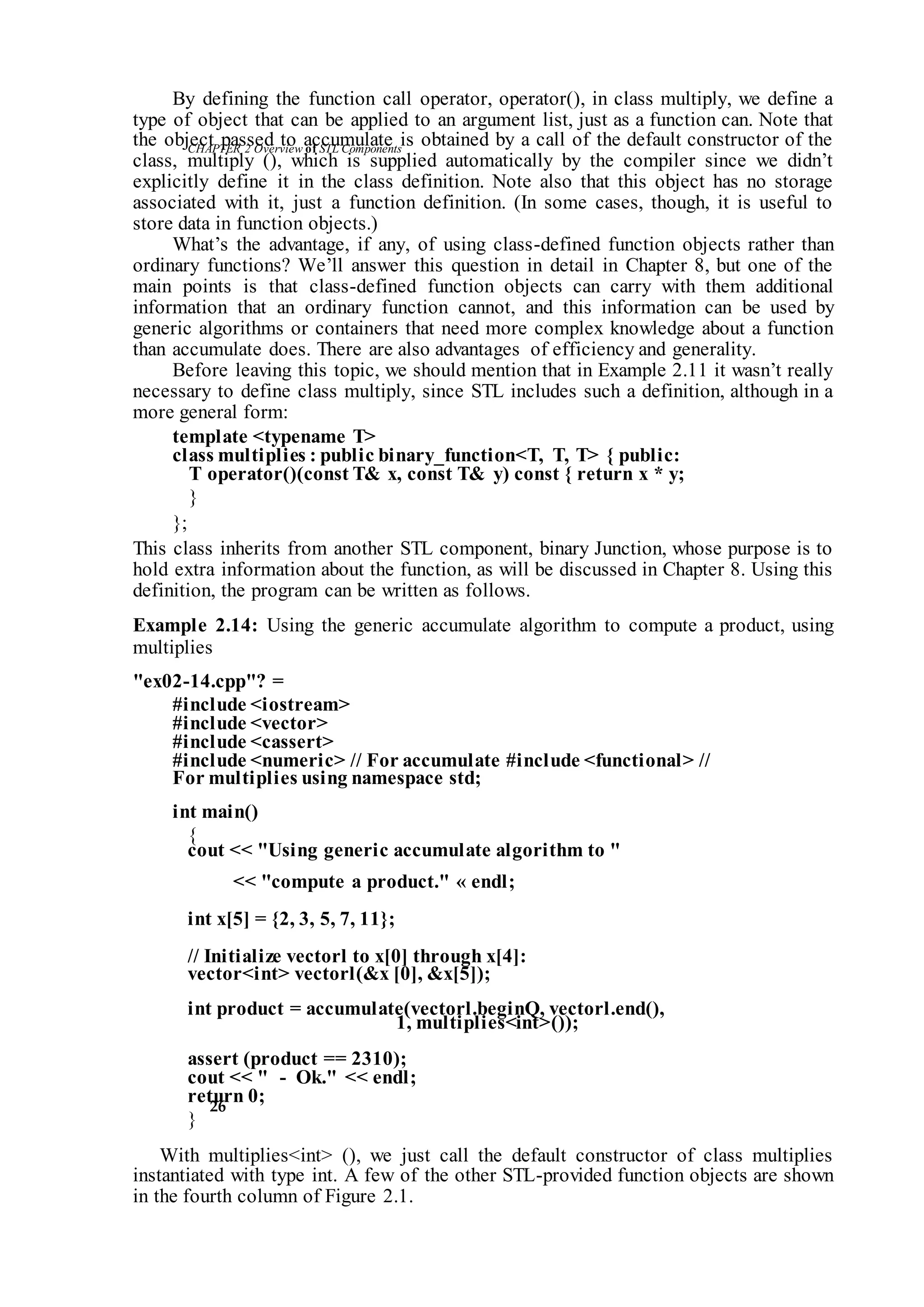 CHAPTER 2 Overviewof STLComponents
26
By defining the function call operator, operator(), in class multiply, we define a
type of object that can be applied to an argument list, just as a function can. Note that
the object passed to accumulate is obtained by a call of the default constructor of the
class, multiply (), which is supplied automatically by the compiler since we didn’t
explicitly define it in the class definition. Note also that this object has no storage
associated with it, just a function definition. (In some cases, though, it is useful to
store data in function objects.)
What’s the advantage, if any, of using class-defined function objects rather than
ordinary functions? We’ll answer this question in detail in Chapter 8, but one of the
main points is that class-defined function objects can carry with them additional
information that an ordinary function cannot, and this information can be used by
generic algorithms or containers that need more complex knowledge about a function
than accumulate does. There are also advantages of efficiency and generality.
Before leaving this topic, we should mention that in Example 2.11 it wasn’t really
necessary to define class multiply, since STL includes such a definition, although in a
more general form:
template <typename T>
class multiplies : public binary_function<T, T, T> { public:
T operator()(const T& x, const T& y) const { return x * y;
}
};
This class inherits from another STL component, binary Junction, whose purpose is to
hold extra information about the function, as will be discussed in Chapter 8. Using this
definition, the program can be written as follows.
Example 2.14: Using the generic accumulate algorithm to compute a product, using
multiplies
"ex02-14.cpp"? =
#include <iostream>
#include <vector>
#include <cassert>
#include <numeric> // For accumulate #include <functional> //
For multiplies using namespace std;
int main()
{
cout << "Using generic accumulate algorithm to "
<< "compute a product." « endl;
int x[5] = {2, 3, 5, 7, 11};
// Initialize vectorl to x[0] through x[4]:
vector<int> vectorl(&x [0], &x[5]);
int product = accumulate(vectorl.beginQ, vectorl.end(),
1, multiplies<int>());
assert (product == 2310);
cout << " - Ok." << endl;
return 0;
}
With multiplies<int> (), we just call the default constructor of class multiplies
instantiated with type int. A few of the other STL-provided function objects are shown
in the fourth column of Figure 2.1.
 