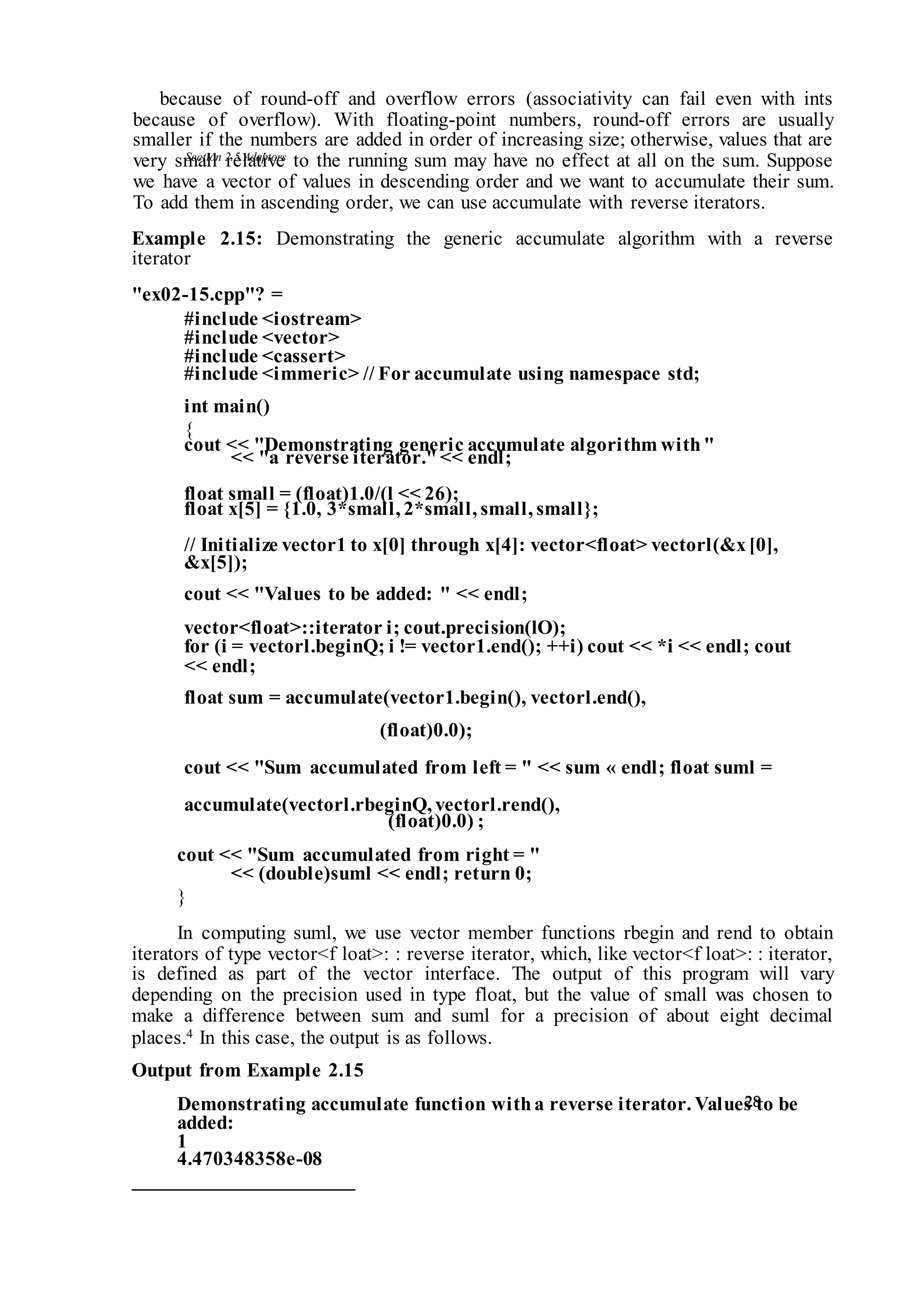Section 2.5 Adaptors
28
because of round-off and overflow errors (associativity can fail even with ints
because of overflow). With floating-point numbers, round-off errors are usually
smaller if the numbers are added in order of increasing size; otherwise, values that are
very small relative to the running sum may have no effect at all on the sum. Suppose
we have a vector of values in descending order and we want to accumulate their sum.
To add them in ascending order, we can use accumulate with reverse iterators.
Example 2.15: Demonstrating the generic accumulate algorithm with a reverse
iterator
"ex02-15.cpp"? =
#include <iostream>
#include <vector>
#include <cassert>
#include <immeric> // For accumulate using namespace std;
int main()
{
cout << "Demonstrating generic accumulate algorithm with"
<< "a reverse iterator."<< endl;
float small = (float)1.0/(l << 26);
float x[5] = {1.0, 3*small, 2*small, small, small};
// Initialize vector1 to x[0] through x[4]: vector<float> vectorl(&x[0],
&x[5]);
cout << "Values to be added: " << endl;
vector<float>::iterator i; cout.precision(lO);
for (i = vectorl.beginQ; i != vector1.end(); ++i) cout << *i << endl; cout
<< endl;
float sum = accumulate(vector1.begin(), vectorl.end(),
(float)0.0);
cout << "Sum accumulated from left = " << sum « endl; float suml =
accumulate(vectorl.rbeginQ, vectorl.rend(),
(float)0.0) ;
cout << "Sum accumulated from right = "
<< (double)suml << endl; return 0;
}
In computing suml, we use vector member functions rbegin and rend to obtain
iterators of type vector<f loat>: : reverse iterator, which, like vector<f loat>: : iterator,
is defined as part of the vector interface. The output of this program will vary
depending on the precision used in type float, but the value of small was chosen to
make a difference between sum and suml for a precision of about eight decimal
places.4 In this case, the output is as follows.
Output from Example 2.15
Demonstrating accumulate function witha reverse iterator. Values to be
added:
1
4.470348358e-08
 