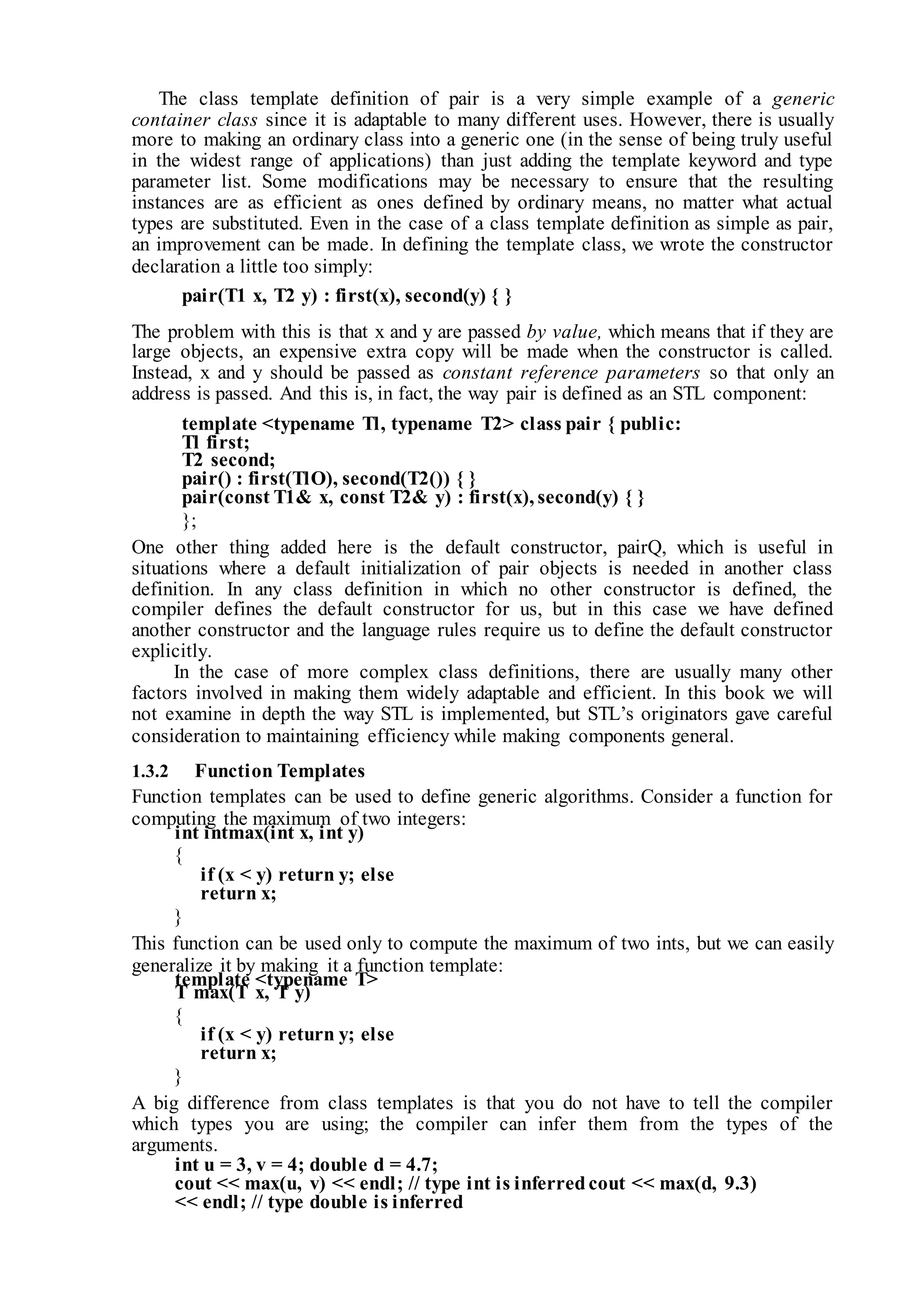 The class template definition of pair is a very simple example of a generic
container class since it is adaptable to many different uses. However, there is usually
more to making an ordinary class into a generic one (in the sense of being truly useful
in the widest range of applications) than just adding the template keyword and type
parameter list. Some modifications may be necessary to ensure that the resulting
instances are as efficient as ones defined by ordinary means, no matter what actual
types are substituted. Even in the case of a class template definition as simple as pair,
an improvement can be made. In defining the template class, we wrote the constructor
declaration a little too simply:
pair(T1 x, T2 y) : first(x), second(y) { }
The problem with this is that x and y are passed by value, which means that if they are
large objects, an expensive extra copy will be made when the constructor is called.
Instead, x and y should be passed as constant reference parameters so that only an
address is passed. And this is, in fact, the way pair is defined as an STL component:
template <typename Tl, typename T2> class pair { public:
Tl first;
T2 second;
pair() : first(TlO), second(T2()) { }
pair(const T1& x, const T2& y) : first(x), second(y) { }
};
One other thing added here is the default constructor, pairQ, which is useful in
situations where a default initialization of pair objects is needed in another class
definition. In any class definition in which no other constructor is defined, the
compiler defines the default constructor for us, but in this case we have defined
another constructor and the language rules require us to define the default constructor
explicitly.
In the case of more complex class definitions, there are usually many other
factors involved in making them widely adaptable and efficient. In this book we will
not examine in depth the way STL is implemented, but STL’s originators gave careful
consideration to maintaining efficiency while making components general.
1.3.2 Function Templates
Function templates can be used to define generic algorithms. Consider a function for
computing the maximum of two integers:
int intmax(int x, int y)
{
if (x < y) return y; else
return x;
}
This function can be used only to compute the maximum of two ints, but we can easily
generalize it by making it a function template:
template <typename T>
T max(T x, T y)
{
if (x < y) return y; else
return x;
}
A big difference from class templates is that you do not have to tell the compiler
which types you are using; the compiler can infer them from the types of the
arguments.
int u = 3, v = 4; double d = 4.7;
cout << max(u, v) << endl; // type int is inferredcout << max(d, 9.3)
<< endl; // type double is inferred
 