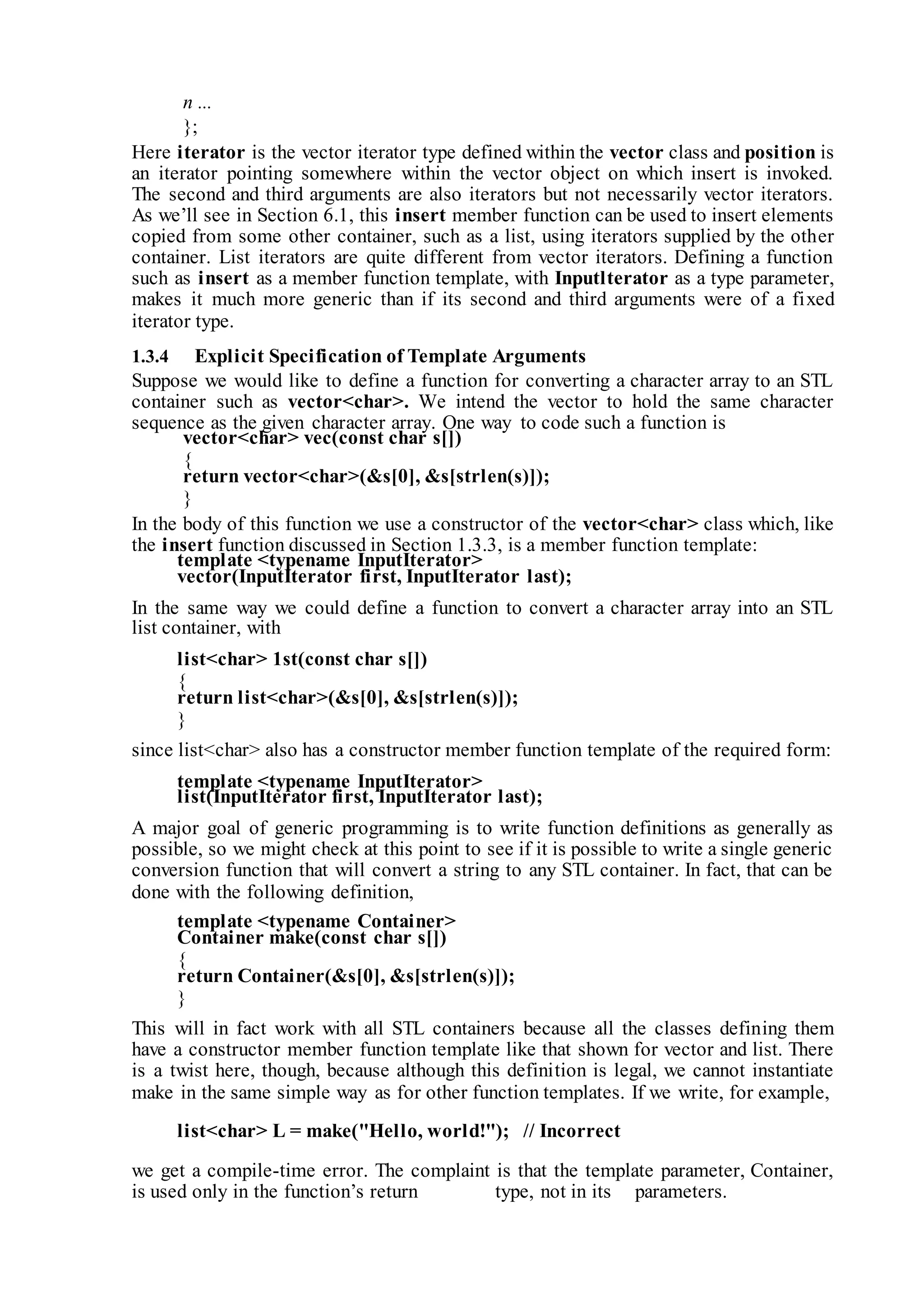 n ...
};
Here iterator is the vector iterator type defined within the vector class and position is
an iterator pointing somewhere within the vector object on which insert is invoked.
The second and third arguments are also iterators but not necessarily vector iterators.
As we’ll see in Section 6.1, this insert member function can be used to insert elements
copied from some other container, such as a list, using iterators supplied by the other
container. List iterators are quite different from vector iterators. Defining a function
such as insert as a member function template, with Inputlterator as a type parameter,
makes it much more generic than if its second and third arguments were of a fixed
iterator type.
1.3.4 Explicit Specification of Template Arguments
Suppose we would like to define a function for converting a character array to an STL
container such as vector<char>. We intend the vector to hold the same character
sequence as the given character array. One way to code such a function is
vector<char> vec(const char s[])
{
return vector<char>(&s[0], &s[strlen(s)]);
}
In the body of this function we use a constructor of the vector<char> class which, like
the insert function discussed in Section 1.3.3, is a member function template:
template <typename InputIterator>
vector(InputIterator first, InputIterator last);
In the same way we could define a function to convert a character array into an STL
list container, with
list<char> 1st(const char s[])
{
return list<char>(&s[0], &s[strlen(s)]);
}
since list<char> also has a constructor member function template of the required form:
template <typename InputIterator>
list(InputIterator first, InputIterator last);
A major goal of generic programming is to write function definitions as generally as
possible, so we might check at this point to see if it is possible to write a single generic
conversion function that will convert a string to any STL container. In fact, that can be
done with the following definition,
template <typename Container>
Container make(const char s[])
{
return Container(&s[0], &s[strlen(s)]);
}
This will in fact work with all STL containers because all the classes defining them
have a constructor member function template like that shown for vector and list. There
is a twist here, though, because although this definition is legal, we cannot instantiate
make in the same simple way as for other function templates. If we write, for example,
list<char> L = make("Hello, world!"); // Incorrect
we get a compile-time error. The complaint is that the template parameter, Container,
is used only in the function’s return type, not in its parameters.
 