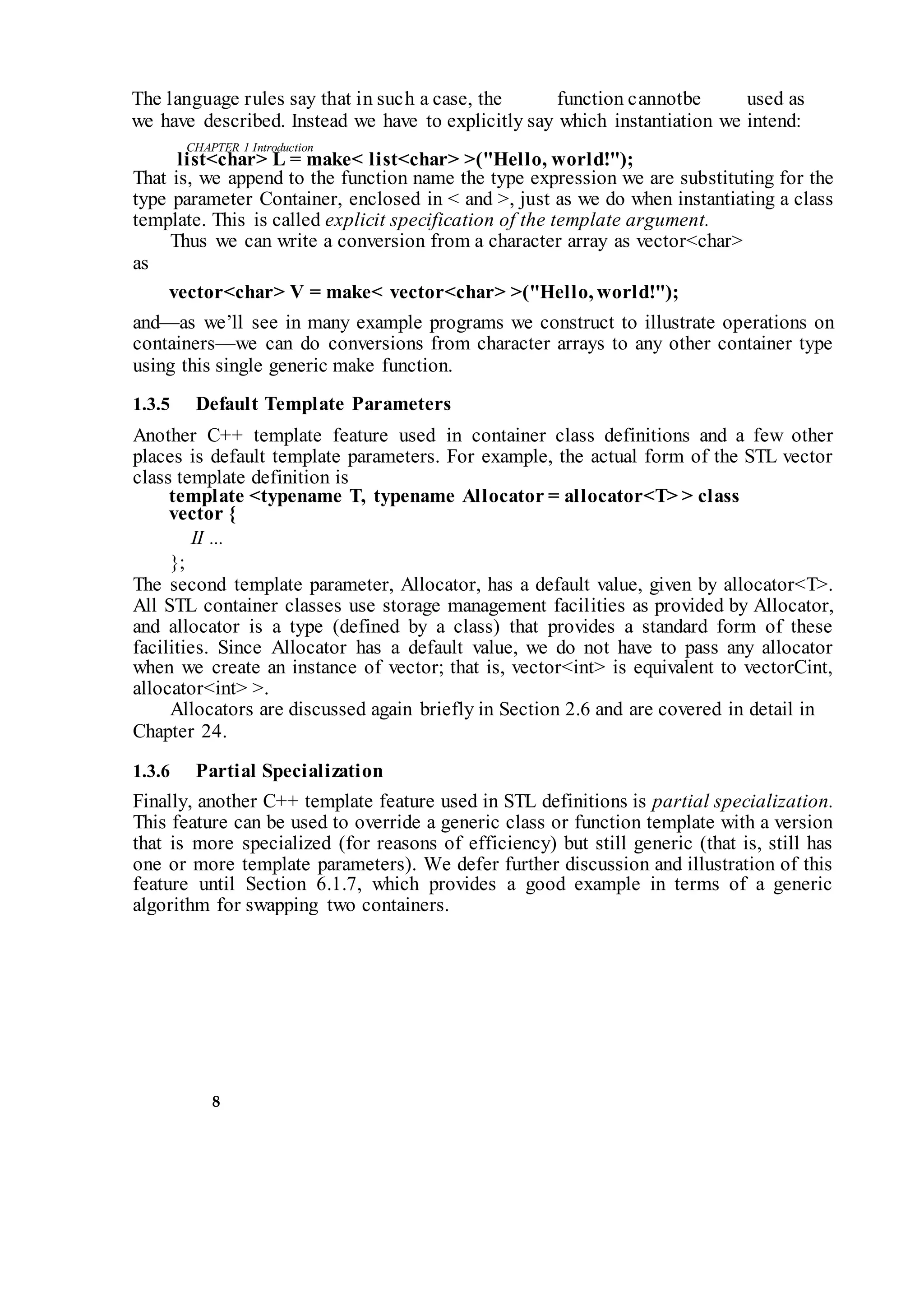 CHAPTER 1 Introduction
8
The language rules say that in such a case, the function cannotbe used as
we have described. Instead we have to explicitly say which instantiation we intend:
list<char> L = make< list<char> >("Hello, world!");
That is, we append to the function name the type expression we are substituting for the
type parameter Container, enclosed in < and >, just as we do when instantiating a class
template. This is called explicit specification of the template argument.
Thus we can write a conversion from a character array as vector<char>
as
vector<char> V = make< vector<char> >("Hello, world!");
and—as we’ll see in many example programs we construct to illustrate operations on
containers—we can do conversions from character arrays to any other container type
using this single generic make function.
1.3.5 Default Template Parameters
Another C++ template feature used in container class definitions and a few other
places is default template parameters. For example, the actual form of the STL vector
class template definition is
template <typename T, typename Allocator = allocator<T> > class
vector {
II ...
};
The second template parameter, Allocator, has a default value, given by allocator<T>.
All STL container classes use storage management facilities as provided by Allocator,
and allocator is a type (defined by a class) that provides a standard form of these
facilities. Since Allocator has a default value, we do not have to pass any allocator
when we create an instance of vector; that is, vector<int> is equivalent to vectorCint,
allocator<int> >.
Allocators are discussed again briefly in Section 2.6 and are covered in detail in
Chapter 24.
1.3.6 Partial Specialization
Finally, another C++ template feature used in STL definitions is partial specialization.
This feature can be used to override a generic class or function template with a version
that is more specialized (for reasons of efficiency) but still generic (that is, still has
one or more template parameters). We defer further discussion and illustration of this
feature until Section 6.1.7, which provides a good example in terms of a generic
algorithm for swapping two containers.
 
