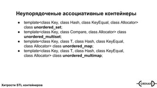 Хитрости STL контейнеров
Неупорядоченые ассоциативные контейнеры
● template<class Key, class Hash, class KeyEqual, class Allocator>
class unordered_set;
● template<class Key, class Compare, class Allocator> class
unordered_multiset;
● template<class Key, class T, class Hash, class KeyEqual,
class Allocator> class unordered_map;
● template<class Key, class T, class Hash, class KeyEqual,
class Allocator> class unordered_multimap;
 