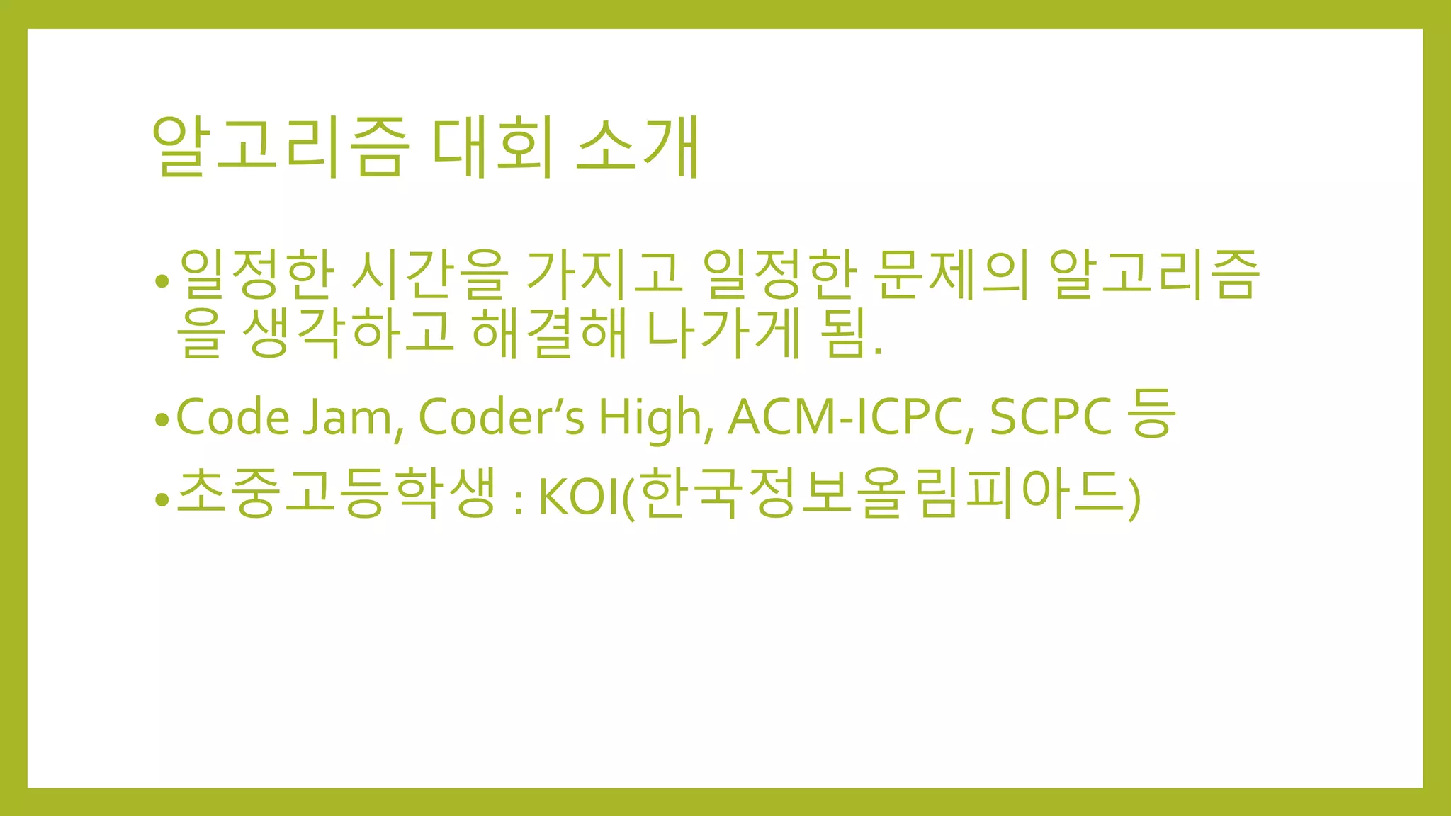 알고리즘 대회 소개
•일정한 시간을 가지고 일정한 문제의 알고리즘
을 생각하고 해결해 나가게 됨.
•Code Jam, Coder’s High, ACM-ICPC, SCPC 등
•초중고등학생 : KOI(한국정보올림피아드)
 