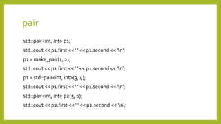 pair
std::pair<int, int> p1;
std::cout << p1.first << ' ' << p1.second << 'n';
p1 = make_pair(1, 2);
std::cout << p1.first << ' ' << p1.second << 'n';
p1 = std::pair<int, int>(3, 4);
std::cout << p1.first << ' ' << p1.second << 'n';
std::pair<int, int> p2(5, 6);
std::cout << p2.first << ' ' << p2.second << 'n';
 