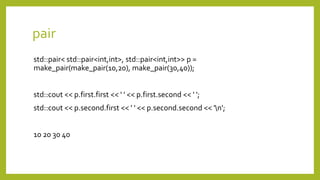 pair
std::pair< std::pair<int,int>, std::pair<int,int>> p =
make_pair(make_pair(10,20), make_pair(30,40));
std::cout << p.first.first << ' ' << p.first.second << ' ';
std::cout << p.second.first << ' ' << p.second.second << 'n';
10 20 30 40
 
