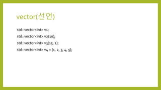 vector(선언)
std::vector<int> v1;
std::vector<int> v2(10);
std::vector<int> v3(15, 1);
std::vector<int> v4 = {1, 2, 3, 4, 5};
 