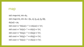 map
std::map<int, int> d1;
std::map<int, int> d2 = {{1, 2}, {3, 4}, {5, 6}};
d1[10] = 20;
std::cout << "d1[10] = " << d1[10] << 'n';
std::cout << "d2[1] = " << d2[1] << 'n';
std::cout << "d2[3] = " << d2[3] << 'n';
std::cout << "d2[5] = " << d2[5] << 'n';
std::cout << "d2[2] = " << d2[2] << 'n';
 